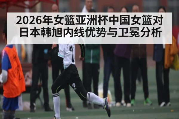 2026年女篮亚洲杯中国女篮对日本韩旭内线优势与卫冕分析