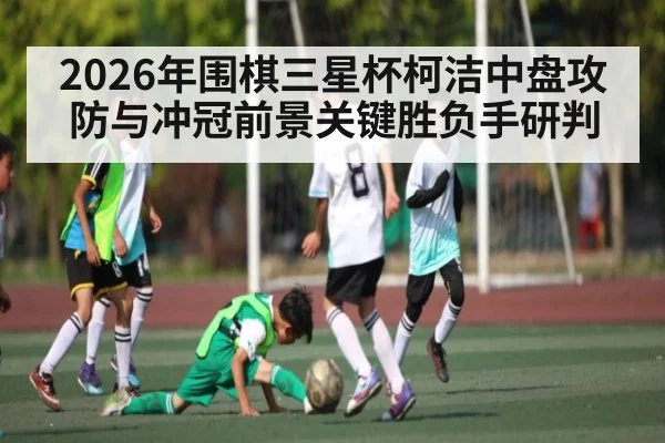 2026年围棋三星杯柯洁中盘攻防与冲冠前景关键胜负手研判