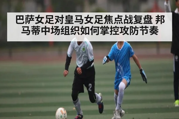 巴萨女足对皇马女足焦点战复盘 邦马蒂中场组织如何掌控攻防节奏